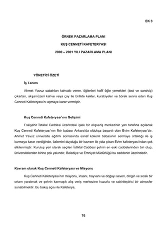 76 
EK 3 
ÖRNEK PAZARLAMA PLANI 
KUŞ CENNETİ KAFETERYASI 
2000 – 2001 YILI PAZARLAMA PLANI 
YÖNETİCİ ÖZETİ 
İş Tanımı 
Ahmet Yavuz sabahları kahvaltı veren, öğlenleri hafif öğle yemekleri (tost ve sandviç) 
çıkartan, akşamüzeri kahve veya çay ile birlikte kekler, kurabiyeler ve börek servis eden Kuş 
Cenneti Kafeteryası’nı açmaya karar vermiştir. 
Kuş Cenneti Kafeteryası’nın Gelişimi 
Eskişehir İstiklal Caddesi üzerindeki işlek bir alışveriş merkezinin yan tarafına açılacak 
Kuş Cenneti Kafeteryası’nın fikir babası Ankara’da oldukça başarılı olan Evim Kafeteryası’dır. 
Ahmet Yavuz üniversite eğitimi sonrasında esnaf kökenli babasının sermaye ortaklığı ile iş 
kurmaya karar verdiğinde, özlemini duyduğu bir kavram ile yola çıkan Evim kafeteryası’ndan çok 
etkilenmiştir. Kuruluş yeri olarak seçilen İstiklal Caddesi şehrin en eski caddelerinden biri olup, 
üniversitelerden birine çok yakındır, Belediye ve Emniyet Müdürlüğü bu caddenin üzerindedir. 
Kavram olarak Kuş Cenneti Kafeteryası ve Misyonu 
Kuş Cenneti Kafeteryası’nın misyonu, insanı, hayvanı ve doğayı seven, dingin ve sıcak bir 
ortam yaratmak ve şehrin karmaşık alış veriş merkezine huzurlu ve sakinleştirici bir atmosfer 
sunabilmektir. Bu bakış açısı ile Kafeterya, 
 