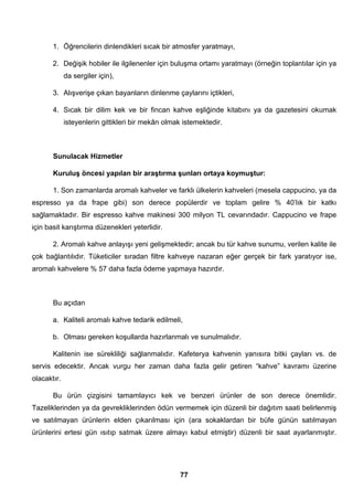 1. Öğrencilerin dinlendikleri sıcak bir atmosfer yaratmayı, 
2. Değişik hobiler ile ilgilenenler için buluşma ortamı yaratmayı (örneğin toplantılar için ya 
77 
da sergiler için), 
3. Alışverişe çıkan bayanların dinlenme çaylarını içtikleri, 
4. Sıcak bir dilim kek ve bir fincan kahve eşliğinde kitabını ya da gazetesini okumak 
isteyenlerin gittikleri bir mekân olmak istemektedir. 
Sunulacak Hizmetler 
Kuruluş öncesi yapılan bir araştırma şunları ortaya koymuştur: 
1. Son zamanlarda aromalı kahveler ve farklı ülkelerin kahveleri (mesela cappucino, ya da 
espresso ya da frape gibi) son derece popülerdir ve toplam gelire % 40’lık bir katkı 
sağlamaktadır. Bir espresso kahve makinesi 300 milyon TL cevarındadır. Cappucino ve frape 
için basit karıştırma düzenekleri yeterlidir. 
2. Aromalı kahve anlayışı yeni gelişmektedir; ancak bu tür kahve sunumu, verilen kalite ile 
çok bağlantılıdır. Tüketiciler sıradan filtre kahveye nazaran eğer gerçek bir fark yaratıyor ise, 
aromalı kahvelere % 57 daha fazla ödeme yapmaya hazırdır. 
Bu açıdan 
a. Kaliteli aromalı kahve tedarik edilmeli, 
b. Olması gereken koşullarda hazırlanmalı ve sunulmalıdır. 
Kalitenin ise sürekliliği sağlanmalıdır. Kafeterya kahvenin yanısıra bitki çayları vs. de 
servis edecektir. Ancak vurgu her zaman daha fazla gelir getiren “kahve” kavramı üzerine 
olacaktır. 
Bu ürün çizgisini tamamlayıcı kek ve benzeri ürünler de son derece önemlidir. 
Tazeliklerinden ya da gevrekliklerinden ödün vermemek için düzenli bir dağıtım saati belirlenmiş 
ve satılmayan ürünlerin elden çıkarılması için (ara sokaklardan bir büfe günün satılmayan 
ürünlerini ertesi gün ısıtıp satmak üzere almayı kabul etmiştir) düzenli bir saat ayarlanmıştır. 
 