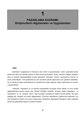 1 
PAZARLAMA KAVRAMI: 
Girişimcilerin Algılamaları ve Uygulamaları 
GİRİŞ 
İşletmelerin vazgeçilmez iki fonksiyonu olan üretim ve pazarlamadan, üretim, geleneksel olarak 
girişimcinin daha çok dikkatini çekmiş ve daha önemli görülmüştür. Ancak, insanların değişen isteklerini 
daha iyi biçimde karşılayabildikleri oranda işletmelerin kârlılığının artması, pazarlamanın önemini ön 
plana çıkartmaktadır. Yeni girişimlerde ve yeni ürünlerde yüksek başarısızlık oranı gösteren istatistikler, 
her iki alanda da başarı kazanabilmek için pazarlamanın doğru algılanıp, doğru uygulanmasının önemini 
vurgulamaktadır. 
Tüketiciler, ihtiyaçlarını en iyi biçimde karşılayabilen kuruluşları tercih ederler ve bunu sürekli 
sağlayabilenlerle güvene dayalı uzun dönemli işbirliğine yönelirler. Sonuçta, tüketici ihtiyaçlarını ve 
beklentilerini en iyi düzeyde tatmin eden kuruluşlar, piyasada en başarılı duruma gelirler. Her şeyin 
değiştiği gibi, ihtiyaçlar da sürekli değişmektedir. Günümüz işletmelerinin başarısında tüketicilerin var 
olan ihtiyaçlarının tatmini ana unsuru oluştururken, tüketicilerin gelecekteki ihtiyaçlarını tatmin edebilme 
becerisi de gelecekteki başarının anahtarı olacaktır. 
8 
 