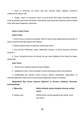 • Keyif ve dinlenmek için kahve içme gibi zevklere düşün, öğleden sonralarını 
80 
renklendirmek isteyen kitle, 
• Doğayı, insanı ve hayvanları seven ve buna gerek aktif olarak derneklere katılmak 
sureti ile gerekse pasif olarak derneklerin düzenlediği organizasyonlara katılmak sureti ile destek 
veren kitle olarak özetlemek mümkündür. 
Güçlü ve Zayıf Yönler 
Güçlü Yönler 
1. Ahmet Yavuz’un çevresi çok geniştir. Aktif bir üyesi olması gereği Kanarya Sevenler ve 
Hayvan Sevenler Derneği üyelerini tanımaktadır. 
2. İstiklal Caddesi kentin en aktif ticari alanlarından biridir. 
3. Kuş Cenneti Kafeteryası, şehrin kafeteryası olmayan en geniş alışveriş merkezine 
komşudur. 
4. Civar il Ankara’da benzer bir kavram ile yola çıkan Kafeterya Evim Büyük bir başarı 
göstermiştir. 
Zayıf Yönler 
1. Ahmet Yavuz kafeterya işinde deneyimli değildir. 
2. Kafeteryanın kirası, konumu gereği ve metre karesi geniş olması icabı pahalıdır. 
3. Hedeflendiği gibi kahvaltı sunma kavramı başarılı olamayabilir, öğrencilerin ve 
mesaiye başlayacak kitlenin simit ve çay ile güne başlamaları büyük bir olasılıktır. 
Müşterilerde Boş Zaman Geçirme Eğilimleri ve Bunların Kafeterya Açısından 
Kullanılabilirliği 
1. Öğrenciler: Müzik dinlemek, güncel dergileri okumak, sohbet 
etmek. 
2. Çalışan grup: Sohbet etmek, günlük gazetelere göz atmak, sınırlı 
boş zaman. 
 
