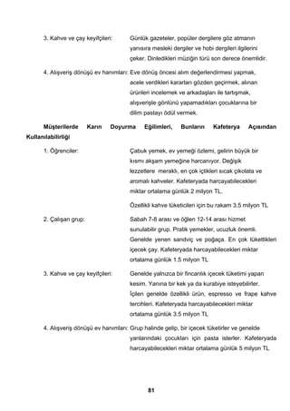 3. Kahve ve çay keyifçileri: Günlük gazeteler, popüler dergilere göz atmanın 
yanısıra mesleki dergiler ve hobi dergileri ilgilerini 
çeker. Dinledikleri müziğin türü son derece önemlidir. 
4. Alışveriş dönüşü ev hanımları: Eve dönüş öncesi alım değerlendirmesi yapmak, 
acele verdikleri kararları gözden geçirmek, alınan 
ürünleri incelemek ve arkadaşları ile tartışmak, 
alışverişte gönlünü yapamadıkları çocuklarına bir 
dilim pastayı ödül vermek. 
Müşterilerde Karın Doyurma Eğilimleri, Bunların Kafeterya Açısından 
81 
Kullanılabilirliği 
1. Öğrenciler: Çabuk yemek, ev yemeği özlemi, gelirin büyük bir 
kısmı akşam yemeğine harcanıyor. Değişik 
lezzetlere meraklı, en çok içtikleri sıcak çikolata ve 
aromalı kahveler. Kafeteryada harcayabilecekleri 
miktar ortalama günlük 2 milyon TL. 
Özellikli kahve tüketicileri için bu rakam 3.5 milyon TL 
2. Çalışan grup: Sabah 7-8 arası ve öğlen 12-14 arası hizmet 
sunulabilir grup. Pratik yemekler, ucuzluk önemli. 
Genelde yenen sandviç ve poğaça. En çok tükettikleri 
içecek çay. Kafeteryada harcayabilecekleri miktar 
ortalama günlük 1.5 milyon TL 
3. Kahve ve çay keyifçileri: Genelde yalnızca bir fincanlık içecek tüketimi yapan 
kesim. Yanına bir kek ya da kurabiye isteyebilirler. 
İçilen genelde özellikli ürün, espresso ve frape kahve 
tercihleri. Kafeteryada harcayabilecekleri miktar 
ortalama günlük 3.5 milyon TL 
4. Alışveriş dönüşü ev hanımları: Grup halinde gelip, bir içecek tüketirler ve genelde 
yanlarındaki çocukları için pasta isterler. Kafeteryada 
harcayabilecekleri miktar ortalama günlük 5 milyon TL 
 