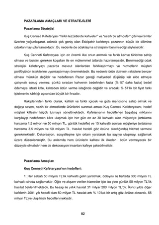 PAZARLAMA AMAÇLARI VE STRATEJİLERİ 
Pazarlama Stratejisi 
Kuş Cenneti Kafeteryası “farklı lezzetlerde kahveler” ve “nezih bir atmosfer” gibi kavramlar 
üzerine yoğunlaşarak aslında çok geniş olan Eskişehir kafeterya pazarının küçük bir dilimine 
odaklanmayı planlamaktadır. Bu nedenle de odaklaşma stratejisini benimsediği söylenebilir. 
Kuş Cenneti Kafeteryası için en önemli ilke onun aromalı ve farklı kahve türlerine sahip 
olması ve bunları gereken koşulları ile en mükemmel tatlarda hazırlamasıdır. Benimsediği odak 
stratejisi kafeteryayı pazarda mevcut olanlardan farklılaştırmayı ve hizmetlerin müşteri 
portföyünün isteklerine uyumlaştırmayı önermektedir. Bu nedenle ürün dizininin rakiplere benzer 
olması mümkün değildir ve hedeflenen Pazar gereği maliyetleri düşürüp kâr elde etmeye 
çalışmak sonuç vermez; çünkü sıradan kahvenin bedelinden fazla (% 57 daha fazla) bedel 
ödemeye istekli kitle, kaliteden ödün verme isteğinde değildir ve aradaki % 57’lik bir fiyat farkı 
işletmenin kârlılığı açısından büyük bir fırsattır. 
Rakiplerinden farklı olarak, kaliteli ve farklı içecek ve gıda menüsüne sahip olmak ve 
doğayı seven, nezih bir atmosferde ürünlerini sunmak amacı Kuş Cenneti Kafeteryasını, hedef 
müşteri kitlesini küçük tutmaya yöneltmektedir. Kafeteryanın hedeflenen başabaş miktarını 
karşılayıp hedeflenen kâra ulaşmak için her gün en az 30 kahvaltı alan müşteriye (ortalama 
harcama 1.5 milyon ve 50 milyon TL. günlük hedefle) ve 15 kahvaltı sonrası müşteriye (ortalama 
harcama 3.5 milyon ve 50 milyon TL. hasılat hedefi göz önüne alındığında) hizmet vermesi 
gerekmektedir. Dekorasyon, sosyalleşme için ortam yaratarak bu sayıya ulaşmayı sağlamak 
üzere düzenlenmiştir. Bu anlamda hem ürünlerin kalitesi ilk ilkeden ödün vermeyecek bir 
düzeyde olmalıdır hem de dekorasyon insanları kafeye çekebilmelidir. 
Pazarlama Amaçları 
Kuş Cenneti Kafeteryası’nın hedefleri: 
1. Her sabah 50 milyon TL’lik kahvaltı geliri yaratmak, dolayısı ile haftada 300 milyon TL 
kahvaltı cirosu sağlamaktır. Öğle ve akşam verilen hizmetler için ise yine günlük 50 milyon TL’lik 
hasılat beklenilmektedir. Bu hesap ile yıllık hasılat 31 milyar 200 milyon TL’dir. İkinci yılda diğer 
kafelerin 2001 yılı hedefi olan 50 milyar TL hasılat artı % 10’luk bir artış göz önüne alınarak, 55 
milyar TL’ye ulaşılmak hedeflenmektedir. 
82 
 