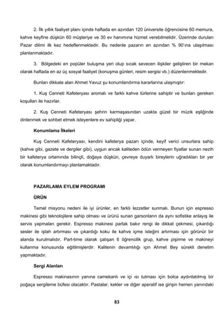 2. İlk yıllık faaliyet planı içinde haftada en azından 120 üniversite öğrencisine 60 memura, 
kahve keyfine düşkün 60 müşteriye ve 30 ev hanımına hizmet verebilmelidir. Üzerinde durulan 
Pazar dilimi ilk kez hedeflenmektedir. Bu nedenle pazarın en azından % 90’ına ulaşılması 
planlanmaktadır. 
3. Bölgedeki en popüler buluşma yeri olup sıcak sevecen ilişkiler geliştiren bir mekan 
olarak haftada en az üç sosyal faaliyet (konuşma günleri, resim sergisi vb.) düzenlenmektedir. 
Bunları dikkate alan Ahmet Yavuz şu konumlandırma kararlarına ulaşmıştır: 
1. Kuş Cenneti Kafeteryası aromalı ve farklı kahve türlerine sahiptir ve bunları gereken 
83 
koşulları ile hazırlar. 
2. Kuş Cenneti Kafeteryası şehrin karmaşasından uzakta güzel bir müzik eşliğinde 
dinlenmek ve sohbet etmek isteyenlere ev sahipliği yapar. 
Konumlama İlkeleri 
Kuş Cenneti Kafeteryası, kendini kafeterya pazarı içinde, keyif verici unsurlara sahip 
(kahve gibi, gazete ve dergiler gibi), uygun ancak kaliteden ödün vermeyen fiyatlar sunan nezih 
bir kafeterya ortamında bilinçli, doğaya düşkün, çevreye duyarlı bireylerin uğradıkları bir yer 
olarak konumlandırmayı planlamaktadır. 
PAZARLAMA EYLEM PROGRAMI 
ÜRÜN 
Temel misyonu nedeni ile iyi ürünler, en farklı lezzetler sunmalı. Bunun için espresso 
makinesi gibi teknolojilere sahip olması ve ürünü sunan garsonların da aynı sofistike anlayış ile 
servis yapmaları gerekir. Espresso makinesi parlak bakır rengi ile dikkat çekmesi, çıkardığı 
sesler ile iştah artırması ve çıkardığı koku ile kahve içme isteğini artırması için görünür bir 
alanda kurulmalıdır. Part-time olarak çalışan 6 öğrencilik grup, kahve pişirme ve makineyi 
kullanma konusunda eğitilmişlerdir. Kalitenin devamlılığı için Ahmet Bey sürekli denetim 
yapmaktadır. 
Sergi Alanları 
Espresso makinasının yanına camekanlı ve içi ısı tutması için bolca aydınlatılmış bir 
poğaça sergileme büfesi olacaktır. Pastalar, kekler ve diğer aperatif ise girişin hemen yanındaki 
 