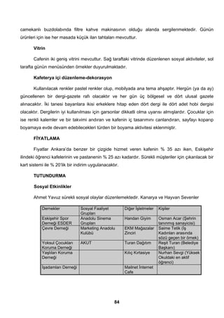 camekanlı buzdolabında filtre kahve makinasının olduğu alanda sergilenmektedir. Günün 
ürünleri için ise her masada küçük ilan tahtaları mevcuttur. 
Vitrin 
Cafenin iki geniş vitrini mevcuttur. Sağ taraftaki vitrinde düzenlenen sosyal aktiviteler, sol 
tarafta günün menüsünden örnekler duyurulmaktadır. 
Kafeterya içi düzenleme-dekorasyon 
Kullanılacak renkler pastel renkler olup, mobilyada ana tema ahşaptır. Hergün (ya da ay) 
güncellenen bir dergi-gazete rafı olacaktır ve her gün üç bölgesel ve dört ulusal gazete 
alınacaktır. İki tanesi bayanlara ikisi erkeklere hitap eden dört dergi ile dört adet hobi dergisi 
olacaktır. Dergilerin iyi kullanılması için garsonlar dikkatli olma uyarısı almışlardır. Çocuklar için 
ise renkli kalemler ve bir takvimi andıran ve kafenin iç tasarımını canlandıran, sayfayı koparıp 
boyamaya evde devam edebilecekleri türden bir boyama aktivitesi eklenmiştir. 
FİYATLAMA 
Fiyatlar Ankara’da benzer bir çizgide hizmet veren kafenin % 35 azı iken, Eskişehir 
ilindeki öğrenci kafelerinin ve pastanenin % 25 azı kadardır. Sürekli müşteriler için çıkarılacak bir 
kart sistemi ile % 20’lik bir indirim uygulanacaktır. 
TUTUNDURMA 
Sosyal Etkinlikler 
Ahmet Yavuz sürekli sosyal olaylar düzenlemektedir. Kanarya ve Hayvan Sevenler 
84 
Dernekler Sosyal Faaliyet 
Grupları 
Diğer İşletmeler Kişiler 
Eskişehir Spor 
Derneği ESDER 
Anadolu Sinema 
Grupları 
Handan Giyim Osman Acar (Şehrin 
tanınmış sanayicisi) 
Çevre Derneği Marketing Anadolu 
Kulübü 
EKM Mağazalar 
Zinciri 
Saime Tetik (İş 
Kadınları arasında 
sözü geçen bir örnek) 
Yoksul Çocukları 
Koruma Derneği 
AKUT Turan Dağıtım Reşit Turan (Belediye 
Başkanı) 
Yaşlıları Koruma 
Derneği 
Kılıç Kırtasiye Nurhan Sevgi (Yüksek 
Okuldaki en aktif 
öğrenci) 
İşadamları Derneği Mailnet İnternet 
Cafe 
 