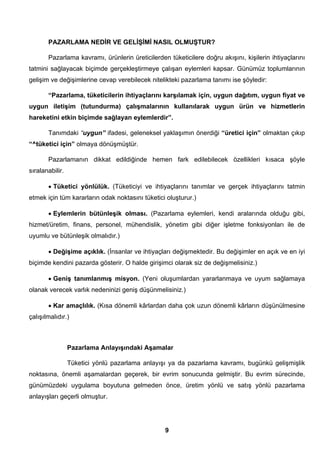 PAZARLAMA NEDİR VE GELİŞİMİ NASIL OLMUŞTUR? 
Pazarlama kavramı, ürünlerin üreticilerden tüketicilere doğru akışını, kişilerin ihtiyaçlarını 
tatmini sağlayacak biçimde gerçekleştirmeye çalışan eylemleri kapsar. Günümüz toplumlarının 
gelişim ve değişimlerine cevap verebilecek nitelikteki pazarlama tanımı ise şöyledir: 
“Pazarlama, tüketicilerin ihtiyaçlarını karşılamak için, uygun dağıtım, uygun fiyat ve 
uygun iletişim (tutundurma) çalışmalarının kullanılarak uygun ürün ve hizmetlerin 
hareketini etkin biçimde sağlayan eylemlerdir”. 
Tanımdaki “uygun” ifadesi, geleneksel yaklaşımın önerdiği “üretici için” olmaktan çıkıp 
9 
“^tüketici için” olmaya dönüşmüştür. 
Pazarlamanın dikkat edildiğinde hemen fark edilebilecek özellikleri kısaca şöyle 
sıralanabilir. 
• Tüketici yönlülük. (Tüketiciyi ve ihtiyaçlarını tanımlar ve gerçek ihtiyaçlarını tatmin 
etmek için tüm kararların odak noktasını tüketici oluşturur.) 
• Eylemlerin bütünleşik olması. (Pazarlama eylemleri, kendi aralarında olduğu gibi, 
hizmet/üretim, finans, personel, mühendislik, yönetim gibi diğer işletme fonksiyonları ile de 
uyumlu ve bütünleşik olmalıdır.) 
• Değişime açıklık. (İnsanlar ve ihtiyaçları değişmektedir. Bu değişimler en açık ve en iyi 
biçimde kendini pazarda gösterir. O halde girişimci olarak siz de değişmelisiniz.) 
• Geniş tanımlanmış misyon. (Yeni oluşumlardan yararlanmaya ve uyum sağlamaya 
olanak verecek varlık nedeninizi geniş düşünmelisiniz.) 
• Kar amaçlılık. (Kısa dönemli kârlardan daha çok uzun dönemli kârların düşünülmesine 
çalışılmalıdır.) 
Pazarlama Anlayışındaki Aşamalar 
Tüketici yönlü pazarlama anlayışı ya da pazarlama kavramı, bugünkü gelişmişlik 
noktasına, önemli aşamalardan geçerek, bir evrim sonucunda gelmiştir. Bu evrim sürecinde, 
günümüzdeki uygulama boyutuna gelmeden önce, üretim yönlü ve satış yönlü pazarlama 
anlayışları geçerli olmuştur. 
 