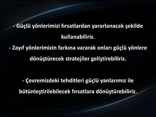 - Güçlü yönlerimizi fırsatlardan yararlanacak şekilde
                     kullanabiliriz.
- Zayıf yönlerimizin farkına vararak onları güçlü yönlere
        dönüştürecek stratejiler geliştirebiliriz.


     - Çevremizdeki tehditleri güçlü yanlarımız ile
    bütünleştirilebilecek fırsatlara dönüştürebiliriz.
 