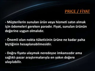 - Müşterilerin sunulan ürün veya hizmeti satın almak
için ödemeleri gereken paradır. Fiyat, sunulan ürünün
değerine uygun olmalıdır.

- Önemli olan nokta tüketicinin ürüne ne kadar paha
biçtiğinin hesaplanabilmesidir.

- Doğru fiyata ulaşmak neredeyse imkansızdır ama
sağlıklı pazar araştırmalarıyla en yakın değere
ulaşılabilir.
 