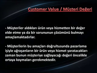 - Müşteriler aldıkları ürün veya hizmetten bir değer
elde etme ya da bir sorununun çözümünü bulmayı
amaçlamaktadırlar.

- Müşterilerin bu amaçları doğrultusunda pazarlama
işiyle uğraşanların bir ürün veya hizmet yaratacakları
zaman bunun müşteriye sağlayacağı değeri öncelikle
ortaya koymaları gerekmektedir.
 