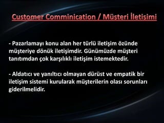 - Pazarlamayı konu alan her türlü iletişim özünde
müşteriye dönük iletişimdir. Günümüzde müşteri
tanıtımdan çok karşılıklı iletişim istemektedir.

- Aldatıcı ve yanıltıcı olmayan dürüst ve empatik bir
iletişim sistemi kurularak müşterilerin olası sorunları
giderilmelidir.
 