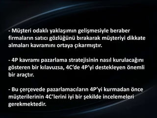 - Müşteri odaklı yaklaşımın gelişmesiyle beraber
firmaların satıcı gözlüğünü bırakarak müşteriyi dikkate
almaları kavramını ortaya çıkarmıştır.

- 4P kavramı pazarlama stratejisinin nasıl kurulacağını
gösteren bir kılavuzsa, 4C’de 4P’yi destekleyen önemli
bir araçtır.

- Bu çerçevede pazarlamacıların 4P’yi kurmadan önce
müşterilerinin 4C’lerini iyi bir şekilde incelemeleri
gerekmektedir.
 