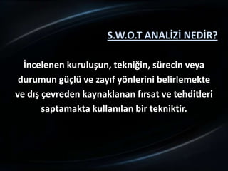 S.W.O.T ANALİZİ NEDİR?

  İncelenen kuruluşun, tekniğin, sürecin veya
 durumun güçlü ve zayıf yönlerini belirlemekte
ve dış çevreden kaynaklanan fırsat ve tehditleri
       saptamakta kullanılan bir tekniktir.
 