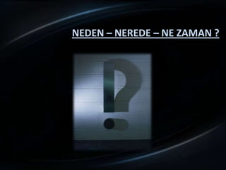 NEDEN – NEREDE – NE ZAMAN ?
 