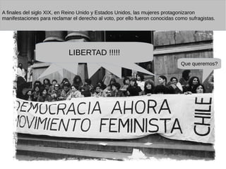 Que queremos?
LIBERTAD !!!!!
A finales del siglo XIX, en Reino Unido y Estados Unidos, las mujeres protagonizaron
manifestaciones para reclamar el derecho al voto, por ello fueron conocidas como sufragistas.
 