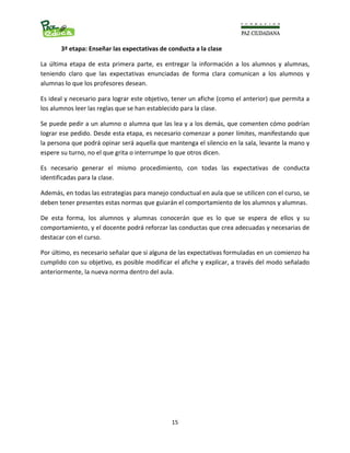                                                                                                                      
  15
3ª etapa: Enseñar las expectativas de conducta a la clase 
La  última  etapa  de  esta  primera  parte,  es  entregar  la  información  a  los  alumnos  y  alumnas, 
teniendo  claro  que  las  expectativas  enunciadas  de  forma  clara  comunican  a  los  alumnos  y 
alumnas lo que los profesores desean.  
Es ideal y necesario para lograr este objetivo, tener un afiche (como el anterior) que permita a 
los alumnos leer las reglas que se han establecido para la clase. 
Se puede pedir a un alumno o alumna que las lea y a los demás, que comenten cómo podrían 
lograr ese pedido. Desde esta etapa, es necesario comenzar a poner límites, manifestando que 
la persona que podrá opinar será aquella que mantenga el silencio en la sala, levante la mano y 
espere su turno, no el que grita o interrumpe lo que otros dicen. 
Es  necesario  generar  el  mismo  procedimiento,  con  todas  las  expectativas  de  conducta 
identificadas para la clase.  
Además, en todas las estrategias para manejo conductual en aula que se utilicen con el curso, se 
deben tener presentes estas normas que guiarán el comportamiento de los alumnos y alumnas. 
De  esta  forma,  los  alumnos  y  alumnas  conocerán  que  es  lo  que  se  espera  de  ellos  y  su 
comportamiento, y el docente podrá reforzar las conductas que crea adecuadas y necesarias de 
destacar con el curso.  
Por último, es necesario señalar que si alguna de las expectativas formuladas en un comienzo ha 
cumplido con su objetivo, es posible modificar el afiche y explicar, a través del modo señalado 
anteriormente, la nueva norma dentro del aula. 
 
 
 
 
 
 