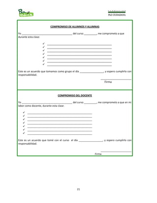                                                                                                                      
  21
COMPROMISO DE ALUMNOS Y ALUMNAS 
 
Yo ____________________________________ del curso _________, me comprometo a que 
durante esta clase: 
 
______________________________________________ 
______________________________________________ 
______________________________________________ 
______________________________________________ 
______________________________________________ 
______________________________________________ 
______________________________________________ 
 
Este es un acuerdo que tomamos como grupo el día _________________, y espero cumplirlo con 
responsabilidad. 
______________________
                                                                                                               Firma 
 
COMPROMISO DEL DOCENTE 
 
Yo ____________________________________ del curso _________, me comprometo a que en mi 
labor como docente, durante esta clase: 
 
______________________________________________ 
______________________________________________ 
______________________________________________ 
______________________________________________ 
______________________________________________ 
______________________________________________ 
______________________________________________ 
 
Este es un acuerdo que tomé con el curso  el día _________________, y espero cumplirlo con 
responsabilidad. 
______________________
                                                                         Firma 
 
 
 
 