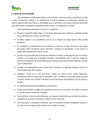                                                                                                                      
  37
6. JUEGO DE LA DISTENSIÓN 
Esta estrategia se utiliza para animar a los alumnos y alumnas antes o durante una clase 
o  para  movilizarlos  a  todos,  si  la  conducta  de  una  gran  mayoría  es  inadecuada.  Consiste  en 
realizar algunos ejercicios físicos o actividades que le permitan a los chicos soltarse dentro del 
aula, generando un posterior compromiso para mejorar su disposición a la clase. 
El procedimiento para llevarla a cabo es el siguiente: 
• Primero, el docente debe elegir el momento adecuado para realizar la actividad, puede 
ser al comienzo de la clase o durante ella. 
• Se  debe  explicar  a  los  estudiantes  que  se  va  a  realizar  un  juego  donde  todos  puede 
participar. 
• Se establece un compromiso con los alumnos y alumnas, el que consiste en que luego 
del  juego,  todos  intentarán  poner  atención  y  realizar  las  actividades.  Si  eso  ocurre  el 
juego podrá repetirse en futuras clases. 
• Se pide a los que están de acuerdo que levanten la mano, si hay algunos que no quieren 
hacerlo,  se  les  pide  que  se  queden  sentados,  mostrándoles  que  si  quieren  integrarse 
durante la realización de la actividad pueden hacerlo, pero que también deberán cumplir 
con el compromiso. 
• Se pide a los participantes que se paren de su asiento y el docente comienza a dar una 
serie de ejercicios para realizar. 
• Ejemplos:  “saltar  en  un  pie  dos  veces,  mover  los  brazos  hacia  arriba,  agacharse, 
levantarse, chocar la mano con el compañero, etc.”, también se les puede pedir que den 
un grito, canten una canción o realicen una secuencia de movimientos con las manos o 
los pies. 
• La actividad puede durar alrededor de 10 minutos. 
• Luego, para finalizar, se pide a los alumnos y alumnas que se estiren, se relajen y vuelvan 
a su asiento para comenzar a trabajar. 
• Para enfrentar a los más desordenados, es necesario mostrarles que se había tomado un 
compromiso, el cuál es necesario cumplir en este momento. 
• Si no funciona, es necesario manifestar que no se podrán realizar actividades lúdicas en 
el curso si no son capaces de respetar los acuerdos tomados. 
 
 