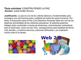 Título actividad: CONSTRUYENDO LA PAZ
Nombre: Isabel Guillén Romera
Justificación. La paz es uno de los valores básicos y fundamentales para
conseguir una convivencia justa y solidaria de todos los seres humanos. Por
tanto, la Educación para la Paz y los Derechos Humanos debe ser uno de los
objetivos primordiales de los sistemas educativos. Si además podemos
trabajar estos contenidos a través de dinámicas y herramientas motivadoras
para el alumnado, como son las TICs, conseguiremos esta finalidad de forma
más sencilla, y nuestros alumnos y alumnas disfrutarán y se implicarán
mucho más en la tareas.
 