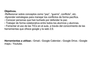 Objetivos.
-Reflexionar sobre conceptos como “paz”, “guerra”, conflicto”, etc.
-Aprender estrategias para manejar los conflictos de forma pacífica.
- Conocer personas que han luchado por defender la paz.
- Trabajar de forma colaborativa entre todos los alumnos y alumnas.
- Fomentar el uso de las TICs en el aula, a través del conocimiento de las
herramientas que ofrece google y la web 2.0.
Herramientas a utilizar.- Gmail.- Google Calendar.- Google Drive.- Google
maps.- Youtube.
 