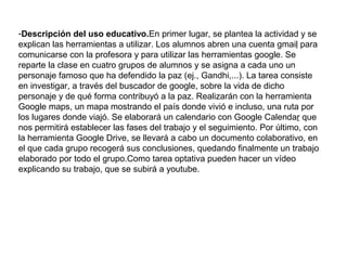 -Descripción del uso educativo.En primer lugar, se plantea la actividad y se
explican las herramientas a utilizar. Los alumnos abren una cuenta gmail para
comunicarse con la profesora y para utilizar las herramientas google. Se
reparte la clase en cuatro grupos de alumnos y se asigna a cada uno un
personaje famoso que ha defendido la paz (ej., Gandhi,...). La tarea consiste
en investigar, a través del buscador de google, sobre la vida de dicho
personaje y de qué forma contribuyó a la paz. Realizarán con la herramienta
Google maps, un mapa mostrando el país donde vivió e incluso, una ruta por
los lugares donde viajó. Se elaborará un calendario con Google Calendar que
nos permitirá establecer las fases del trabajo y el seguimiento. Por último, con
la herramienta Google Drive, se llevará a cabo un documento colaborativo, en
el que cada grupo recogerá sus conclusiones, quedando finalmente un trabajo
elaborado por todo el grupo.Como tarea optativa pueden hacer un vídeo
explicando su trabajo, que se subirá a youtube.
 