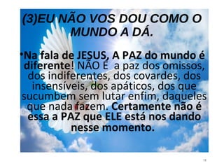 (3)EU NÃO VOS DOU COMO O
MUNDO A DÁ.
•Na fala de JESUS, A PAZ do mundo é
diferente! NÃO É a paz dos omissos,
dos indiferentes, dos covardes, dos
insensíveis, dos apáticos, dos que
sucumbem sem lutar enfim, daqueles
que nada fazem. Certamente não é
essa a PAZ que ELE está nos dando
nesse momento.
11
 