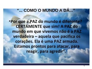 “... COMO O MUNDO A DÁ...”
•Por que a PAZ do mundo é diferente?
CERTAMENTE que sim! A PAZ do
mundo em que vivemos não é a PAZ
verdadeira – aquela que pacifica os
corações. Ela é uma PAZ armada.
Estamos prontos para atacar, para
reagir, para agredir”.
12
 