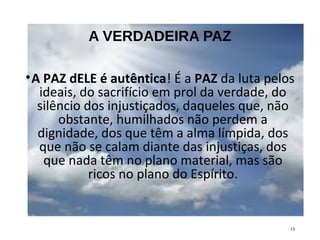 A VERDADEIRA PAZ
•A PAZ dELE é autêntica! É a PAZ da luta pelos
ideais, do sacrifício em prol da verdade, do
silêncio dos injustiçados, daqueles que, não
obstante, humilhados não perdem a
dignidade, dos que têm a alma límpida, dos
que não se calam diante das injustiças, dos
que nada têm no plano material, mas são
ricos no plano do Espírito.
13
 