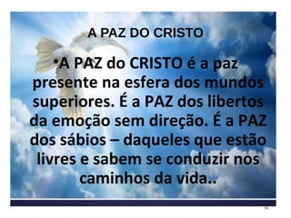 A PAZ DO CRISTO
•A PAZ do CRISTO é a paz
presente na esfera dos mundos
superiores. É a PAZ dos libertos
da emoção sem direção. É a PAZ
dos sábios – daqueles que estão
livres e sabem se conduzir nos
caminhos da vida..
14
 