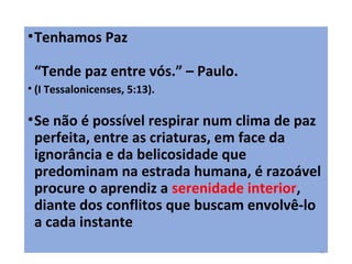 •Tenhamos Paz
“Tende paz entre vós.” – Paulo.
• (I Tessalonicenses, 5:13).
•Se não é possível respirar num clima de paz
perfeita, entre as criaturas, em face da
ignorância e da belicosidade que
predominam na estrada humana, é razoável
procure o aprendiz a serenidade interior,
diante dos conflitos que buscam envolvê-lo
a cada instante
15
 