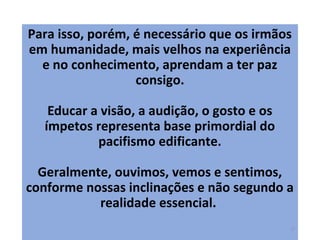 Para isso, porém, é necessário que os irmãos
em humanidade, mais velhos na experiência
e no conhecimento, aprendam a ter paz
consigo.
Educar a visão, a audição, o gosto e os
ímpetos representa base primordial do
pacifismo edificante.
Geralmente, ouvimos, vemos e sentimos,
conforme nossas inclinações e não segundo a
realidade essencial.
17
 