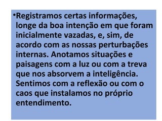18
•Registramos certas informações,
longe da boa intenção em que foram
inicialmente vazadas, e, sim, de
acordo com as nossas perturbações
internas. Anotamos situações e
paisagens com a luz ou com a treva
que nos absorvem a inteligência.
Sentimos com a reflexão ou com o
caos que instalamos no próprio
entendimento.
 