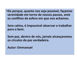 •Eis porque, quanto nos seja possível, façamos
serenidade em torno de nossos passos, ante
os conflitos da esfera em que nos achamos.
Sem calma, é impossível observar e trabalhar
para o bem.
Sem paz, dentro de nós, jamais alcançaremos
os círculos da paz verdadeira.
Autor: Emmanuel
19
 