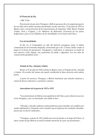 El Protocolo de Paz
/ ABC Color
El protocolo de paz entre Paraguay y Bolivia que puso fin a la sangrienta guerra
de tres años entre ambas naciones fue firmado, un día como hoy, 12 de junio de 1935 en
Buenos Aires, con la presencia de los representantes de Argentina, Chile, Brasil, Estados
Unidos, Perú y Uruguay, y los Ministros de Relaciones Exteriores de los países
beligerantes, para el cese definitivo de las hostilidades en la Guerra del Chaco.
Cese de hostilidades
El día 14, el Comandante en Jefe del Ejército paraguayo lanzó el último
comunicado de la Contienda chaqueña, anunciando que a las 12 horas, había cesado el
fuego en el frente de operaciones. Paraguayos y bolivianos se abrazaron en medio de
una emotiva y feliz alegría, con explosiones de júbilo y algarabía. Los tres años de
cruenta lucha quedaban atrás...” .
Tratado de Paz, Amistad y Límites
Recién el 21 de julio de 1938 se firmó en Buenos Aires el Tratado de Paz, Amistad
y Límites. En octubre del mismo año quedó establecida la línea divisoria entre ambos
países.
A partir de entonces, Paraguay y Bolivia mantienen una relación amistosa y
tratan de buscar soluciones a cuestiones comunes.
Antecedentes de la guerra de 1932 a 1935
* Las pretensiones de Bolivia eran apoderarse del Chaco, para obtener un acceso
al río Paraguay, y por su intermedio, una salida al mar...
* Décadas y décadas utilizaron ambos gobiernos para remediar este conflicto por
medios diplomáticos, firmando varios tratados, que no lograron los resultados deseados,
puesto que no fueron ratificados...
* Paraguay, a partir de 1923, fundó una serie de fortines a lo largo del Chaco, al
darse cuenta de que Bolivia no tenía la mínima intención de cejar sus pretensiones...
 