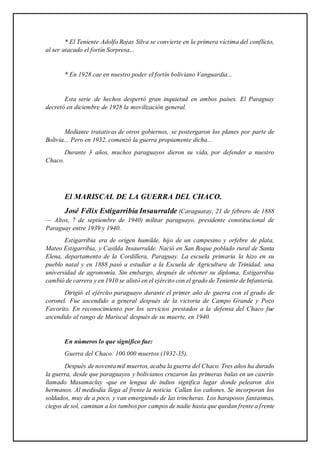 * El Teniente Adolfo Rojas Silva se convierte en la primera víctima del conflicto,
al ser atacado el fortín Sorpresa...
* En 1928 cae en nuestro poder el fortín boliviano Vanguardia...
Esta serie de hechos despertó gran inquietud en ambos países. El Paraguay
decretó en diciembre de 1928 la movilización general.
Mediante tratativas de otros gobiernos, se postergaron los planes por parte de
Bolivia... Pero en 1932, comenzó la guerra propiamente dicha...
Durante 3 años, muchos paraguayos dieron su vida, por defender a nuestro
Chaco.
El MARISCAL DE LA GUERRA DEL CHACO.
José Félix Estigarribia Insaurralde (Caraguatay, 21 de febrero de 1888
— Altos, 7 de septiembre de 1940) militar paraguayo, presidente constitucional de
Paraguay entre 1939 y 1940.
Estigarribia era de origen humilde, hijo de un campesino y orfebre de plata,
Mateo Estigarribia, y Casilda Insaurralde. Nació en San Roque poblado rural de Santa
Elena, departamento de la Cordillera, Paraguay. La escuela primaria la hizo en su
pueblo natal y en 1888 pasó a estudiar a la Escuela de Agricultura de Trinidad, una
universidad de agronomía. Sin embargo, después de obtener su diploma, Estigarribia
cambió de carrera y en 1910 se alistó en el ejército con el grado de Teniente de Infantería.
Dirigió el ejército paraguayo durante el primer año de guerra con el grado de
coronel. Fue ascendido a general después de la victoria de Campo Grande y Pozo
Favorito. En reconocimiento por los servicios prestados a la defensa del Chaco fue
ascendido al rango de Mariscal después de su muerte, en 1940.
En números lo que significo fue:
Guerra del Chaco: 100.000 muertos (1932-35).
Después de noventamil muertos,acaba la guerra del Chaco. Tres años ha durado
la guerra, desde que paraguayos y bolivianos cruzaron las primeras balas en un caserío
llamado Masamaclay -que en lengua de indios significa lugar donde pelearon dos
hermanos. Al mediodía llega al frente la noticia. Callan los cañones. Se incorporan los
soldados, muy de a poco, y van emergiendo de las trincheras. Los haraposos fantasmas,
ciegos de sol, caminan a los tumbospor campos de nadie hasta que quedan frente a frente
 