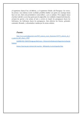 el regimiento Santa Cruz, de Bolivia, y el regimiento Toledo, del Paraguay: los restos,
los jirones. Las órdenes recién recibidas prohíben hablar con quién era enemigo hasta
hace un rato. Solo está permitida la venia militar; y así se saludan. Pero alguien lanza
el primer alarido y ya no hay quien pare la algarabía. Los soldados rompen la formación,
arrojan las gorras y las armas al aire y corren en tropel, los paraguayos hacia los
bolivianos, los bolivianos hacia los paraguayos, bien abiertos los brazos, gritando,
cantando, llorando, y abrazándose ruedan por la arena caliente.
Fuente:
http://www.portalguarani.com/845_ramon_cesar_bejarano/14373_sintesis_de_l
a_guerra_del_chaco_1982
GUERRA DEL CHACOParaguayoBoliviano::HistoriaConfederaciónArgentinaLaGazeta
Federal
Anexo: Guerras por número de muertos - Wikipedia, la enciclopedia libre
 