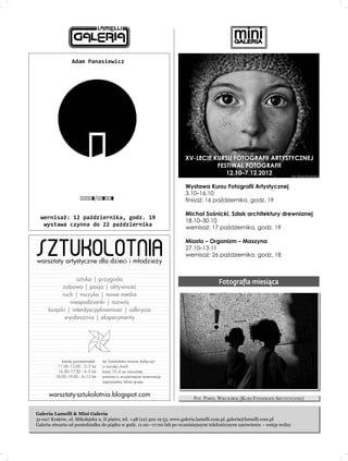 Adam Panasiewicz




                                                                      XV-LECIE KURSU FOTOGRAFII ARTYSTYCZNEJ
                                                                                FESTIWAL FOTOGRAFII
                                                                                   12.10–7.12.2012

                                                                      Wystawa Kursu Fotografii Artystycznej
                                                                      3.10–16.10
                                                                      finisa¿: 16 paŸdziernika, godz. 19

                                                                      Micha³ Soœnicki, Szlak architektury drewnianej
  wernisa¿: 12 paŸdziernika, godz. 19
                                                                      18.10–30.10
   wystawa czynna do 22 paŸdziernika
                                                                      wernisa¿: 17 paŸdziernika, godz. 19



SZTUKOLOTNIA
                                                                      Miasto – Organizm – Maszyna
                                                                      27.10–13.11
                                                                      wernisa¿: 26 paŸdziernika, godz. 18
warsztaty artystyczne dla dzieci i m³odzie¿y

                 sztuka | przygoda
                                                                                      Fotograﬁa miesiąca
           zabawa | pasja | aktywnoúã
          ruch | muzyka | nowe media
              niespodzianki | rozwój
     ksiàýki | interdyscyplinarnoúã | odkrycia
            wyobraênia | eksperymenty




            kaýdy poniedziaùek:   do Sztukolotni mo¿na do³¹czyæ
          11.00–12.00 : 2–3 lat   w ka¿dej chwili
          16.30–17.30 : 4–5 lat   koszt 10 z³ za warsztaty
         18.00–19.00 : 6–12 lat   prosimy o wczeœniejsze rezerwacje
                                  zapraszamy tak¿e grupy


      warsztaty-sztukolotnia.blogspot.com                                 FOT. PAWEŁ WIECZOREK (KURS FOTOGRAFII ARTYSTYCZNEJ)


Galeria Lamelli & Mini Galeria
31-027 Kraków, ul. Mikołajska 2, II piętro, tel. +48 (12) 422 19 55, www.galeria.lamelli.com.pl, galeria@lamelli.com.pl
Galeria otwarta od poniedziałku do piątku w godz. 11.00 –17.00 lub po wcześniejszym telefonicznym umówieniu – wstęp wolny
 