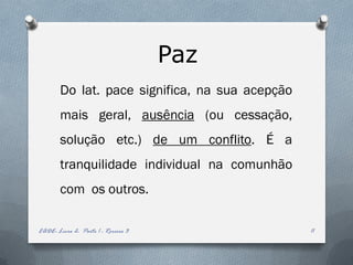 Paz
        Do lat. pace significa, na sua acepção
        mais geral, ausência (ou cessação,
        solução etc.) de um conflito. É a
        tranquilidade individual na comunhão
        com os outros.

EADE- Livro 2- Parte 1 - Roreiro 3               11
 