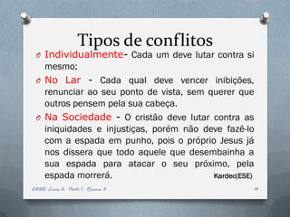 Tipos de conflitos
 O Individualmente- Cada um deve lutar contra si
   mesmo;
 O No Lar - Cada qual deve vencer inibições,
   renunciar ao seu ponto de vista, sem querer que
   outros pensem pela sua cabeça.
 O Na Sociedade - O cristão deve lutar contra as
   iniquidades e injustiças, porém não deve fazê-lo
   com a espada em punho, pois o próprio Jesus já
   nos dissera que todo aquele que desembainha a
   sua espada para atacar o seu próximo, pela
   espada morrerá.                       Kardec(ESE)
EADE- Livro 2- Parte 1 - Roreiro 3                 14
 