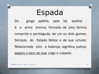 Espada
     Do             grego            spáthe,   pelo   lat.   spatha   -
     é a arma branca, formada de uma lâmina
     comprida e pontiaguda, de um ou dois gumes.
     Símbolo do Estado Militar e de sua virtude.
     Relacionada com a balança, significa justiça:
     separa o bem do mal, julga o culpado.


EADE- Livro 2- Parte 1 - Roreiro 3                                        15
 