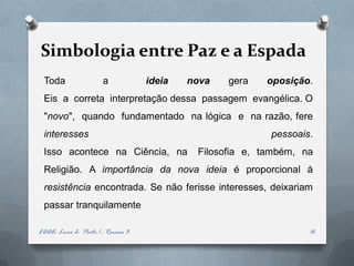 Simbologia entre Paz e a Espada
 Toda                   a            ideia   nova   gera   oposição.
 Eis a correta interpretação dessa passagem evangélica. O
 "novo", quando fundamentado na lógica e na razão, fere
 interesses                                                 pessoais.
 Isso acontece na Ciência, na                 Filosofia e, também, na
 Religião. A importância da nova ideia é proporcional à
 resistência encontrada. Se não ferisse interesses, deixariam
 passar tranquilamente

EADE- Livro 2- Parte 1 - Roreiro 3                                  16
 