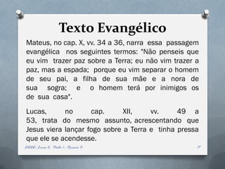 Texto Evangélico
Mateus, no cap. X, vv. 34 a 36, narra essa passagem
evangélica nos seguintes termos: "Não penseis que
eu vim trazer paz sobre a Terra; eu não vim trazer a
paz, mas a espada; porque eu vim separar o homem
de seu pai, a filha de sua mãe e a nora de
sua sogra; e o homem terá por inimigos os
de sua casa".
Lucas,      no      cap.      XII,    vv.     49 a
53, trata do mesmo assunto, acrescentando que
Jesus viera lançar fogo sobre a Terra e tinha pressa
que ele se acendesse.
EADE- Livro 2- Parte 1 - Roreiro 3                 17
 