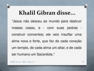 Khalil Gibran disse...
 “Jesus não desceu ao mundo para destruir
 nossas casas, e - com suas pedras -
 construir conventos; ele veio insuflar uma
 alma nova e forte, que faz de cada coração
 um templo, de cada alma um altar, e de cada
 ser humano um Sacerdote.”
EADE- Livro 2- Parte 1 - Roreiro 3             18
 