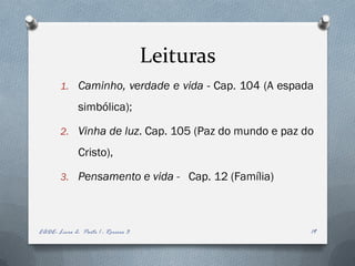Leituras
        1. Caminho, verdade e vida - Cap. 104 (A espada

              simbólica);

        2. Vinha de luz. Cap. 105 (Paz do mundo e paz do

              Cristo),

        3. Pensamento e vida - Cap. 12 (Família)




EADE- Livro 2- Parte 1 - Roreiro 3                     19
 