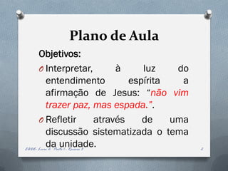Plano de Aula
      Objetivos:
      O Interpretar,                    à     luz    do
          entendimento                     espírita   a
          afirmação de Jesus: “não vim
          trazer paz, mas espada.”.
      O Refletir                   através    de    uma
          discussão sistematizada o tema
          da unidade.
EADE- Livro 2- Parte 1 - Roreiro 3                        2
 