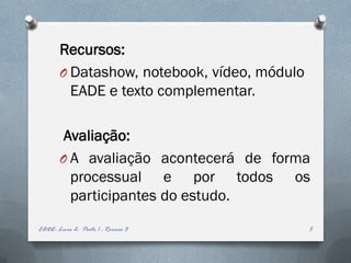Recursos:
        O Datashow, notebook, vídeo, módulo
          EADE e texto complementar.

         Avaliação:
        O A avaliação acontecerá de forma
          processual e por todos os
          participantes do estudo.
EADE- Livro 2- Parte 1 - Roreiro 3            5
 