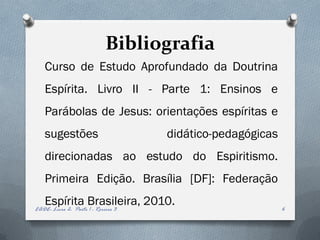 Bibliografia
   Curso de Estudo Aprofundado da Doutrina
   Espírita. Livro II - Parte 1: Ensinos e
   Parábolas de Jesus: orientações espíritas e
   sugestões                         didático-pedagógicas
   direcionadas ao estudo do Espiritismo.
   Primeira Edição. Brasília [DF]: Federação
   Espírita Brasileira, 2010.
EADE- Livro 2- Parte 1 - Roreiro 3                          6
 