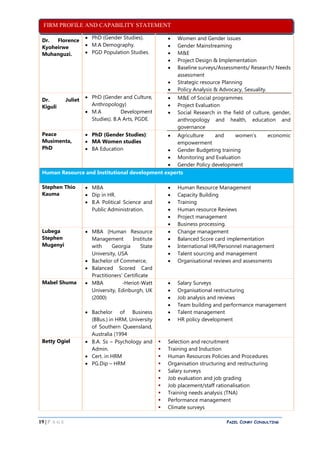 FIRM PROFILE AND CAPABILITY STATEMENT
19 | P A G E PAZEL CONRY CONSULTING
Dr. Florence
Kyoheirwe
Muhanguzi.
 PhD (Gender Studies).
 M.A Demography.
 PGD Population Studies.
 Women and Gender issues
 Gender Mainstreaming
 M&E
 Project Design & Implementation
 Baseline surveys/Assessments/ Research/ Needs
assessment
 Strategic resource Planning
 Policy Analysis & Advocacy, Sexuality.
Dr. Juliet
Kiguli
 PhD (Gender and Culture,
Anthropology)
 M.A Development
Studies). B.A Arts, PGDE.
 M&E of Social programmes
 Project Evaluation
 Social Research in the field of culture, gender,
anthropology and health, education and
governance
Peace
Musimenta,
PhD
 PhD (Gender Studies):
 MA Women studies
 BA Education
 Agriculture and women’s economic
empowerment
 Gender Budgeting training
 Monitoring and Evaluation
 Gender Policy development
Human Resource and Institutional development experts
Stephen Thio
Kauma
 MBA
 Dip in HR.
 B.A Political Science and
Public Administration.
 Human Resource Management
 Capacity Building
 Training
 Human resource Reviews
 Project management
 Business processing.
Lubega
Stephen
Mugenyi
 MBA (Human Resource
Management Institute
with Georgia State
University, USA
 Bachelor of Commerce,
 Balanced Scored Card
Practitioners’ Certificate
 Change management
 Balanced Score card implementation
 International HR/Personnel management
 Talent sourcing and management
 Organisational reviews and assessments
Mabel Shuma  MBA -Heriot-Watt
University, Edinburgh, UK
(2000)
 Bachelor of Business
(BBus.) in HRM, University
of Southern Queensland,
Australia (1994
 Salary Surveys
 Organisational restructuring
 Job analysis and reviews
 Team building and performance management
 Talent management
 HR policy development
Betty Ogiel  B.A. Ss – Psychology and
Admin.
 Cert. in HRM
 PG.Dip – HRM
 Selection and recruitment
 Training and Induction
 Human Resources Policies and Procedures
 Organisation structuring and restructuring
 Salary surveys
 Job evaluation and job grading
 Job placement/staff rationalisation
 Training needs analysis (TNA)
 Performance management
 Climate surveys
 
