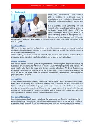 FIRM PROFILE AND CAPABILITY STATEMENT
2 | P A G E PAZEL CONRY CONSULTING
1. Background
Pazel Conry Consultancy (PCC) was started in
2006 in response to a growing need of
organizations and institutions interested in
taking their business aspirations to another level.
It is a Ugandan based Consulting Firm with
regional offices providing consulting services to
the Private Sector, Public Sector, NGO’s and
Development Agencies throughout Africa. PCC is
a new advantage partner in Management and IT
Consultancy for public, private and NGO sectors
clients in Africa and Asia. New markets in Europe and America will be the long term target of the
firm as it grows.
Countries of Focus
PCC has in the past provided and continues to provide management and technology consulting
services to clients in different countries including Uganda, Rwanda, Ethiopia, Tanzania, Mozambique,
South Sudan, Kenya and Burundi.
Today, anybody can come up with an excellent idea; however ideas need to be translated into
progressive action plans that manifest results that can be used to one's advantage.
Mission and vision
Our mission is to be a leading global Management and IT consulting firm, helping the worlds’ top
businesses, organisations and individuals to achieve value in their programmes and projects. We
work closely with clients to create and deliver essential advantage. We bring foresight and
knowledge, deep functional expertise, and a practical approach to build capabilities and deliver real
impactful results. We aspire to be the leader in Management, Development consulting service
provision in Africa by 2030.
Our credibility
We are zealous about creating lasting impact. That means helping clients come to confident answers
today while also building their capabilities for the future. Our clients put their confidence in us
because we help them create leading-edge results and, because we work with them in a way that
provides an outstanding experience. Clients hire us because our work is exceptionally rigorous,
creative, and unconstrained by conventional wisdom; and because we tailor how we work with them
with a great deal of empathy for their specific needs and culture.
Our team of Consultants
Our consultants care deeply about their clients. We consistently hear from our clients about the
extraordinary impact, integrity and commitment demonstrated by our people. We're proud of that,
but remain always humbled by the trust our clients place in us and our duty to honor that trust
 