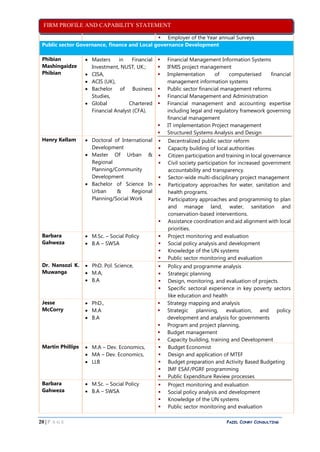 FIRM PROFILE AND CAPABILITY STATEMENT
20 | P A G E PAZEL CONRY CONSULTING
 Employer of the Year annual Surveys
Public sector Governance, finance and Local governance Development
Phibian
Mashingaidze
Phibian
 Masters in Financial
Investment, NUST, UK.;
 CISA,
 ACIS (UK),
 Bachelor of Business
Studies,
 Global Chartered
Financial Analyst (CFA).
 Financial Management Information Systems
 IFMIS project management
 Implementation of computerised financial
management information systems
 Public sector financial management reforms
 Financial Management and Administration
 Financial management and accounting expertise
including legal and regulatory framework governing
financial management
 IT implementation Project management
 Structured Systems Analysis and Design
Henry Kellam  Doctoral of International
Development
 Master Of Urban &
Regional
Planning/Community
Development
 Bachelor of Science In
Urban & Regional
Planning/Social Work
 Decentralized public sector reform
 Capacity building of local authorities
 Citizen participation and training in local governance
 Civil society participation for increased government
accountability and transparency.
 Sector-wide multi-disciplinary project management
 Participatory approaches for water, sanitation and
health programs.
 Participatory approaches and programming to plan
and manage land, water, sanitation and
conservation-based interventions.
 Assistance coordination and aid alignment with local
priorities.
Barbara
Gahweza
 M.Sc. – Social Policy
 B.A – SWSA
 Project monitoring and evaluation
 Social policy analysis and development
 Knowledge of the UN systems
 Public sector monitoring and evaluation
Dr. Nansozi K.
Muwanga
 PhD. Pol. Science,
 M.A,
 B.A
 Policy and programme analysis
 Strategic planning
 Design, monitoring, and evaluation of projects.
 Specific sectoral experience in key poverty sectors
like education and health
Jesse
McCorry
 PhD.,
 M.A
 B.A
 Strategy mapping and analysis
 Strategic planning, evaluation, and policy
development and analysis for governments
 Program and project planning,
 Budget management
 Capacity building, training and Development
Martin Phillips  M.A – Dev. Economics,
 MA – Dev. Economics,
 LLB
 Budget Economist
 Design and application of MTEF
 Budget preparation and Activity Based Budgeting
 IMF ESAF/PGRF programming
 Public Expenditure Review processes
Barbara
Gahweza
 M.Sc. – Social Policy
 B.A – SWSA
 Project monitoring and evaluation
 Social policy analysis and development
 Knowledge of the UN systems
 Public sector monitoring and evaluation
 