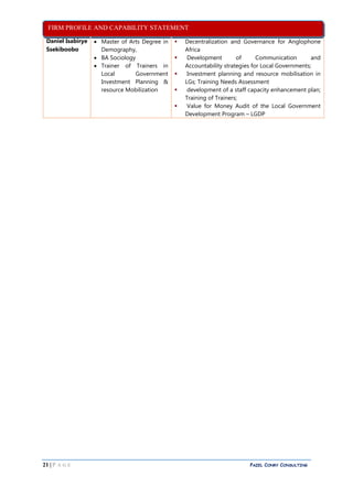 FIRM PROFILE AND CAPABILITY STATEMENT
21 | P A G E PAZEL CONRY CONSULTING
Daniel Isabirye
Ssekiboobo
 Master of Arts Degree in
Demography,
 BA Sociology
 Trainer of Trainers in
Local Government
Investment Planning &
resource Mobilization
 Decentralization and Governance for Anglophone
Africa
 Development of Communication and
Accountability strategies for Local Governments;
 Investment planning and resource mobilisation in
LGs; Training Needs Assessment
 development of a staff capacity enhancement plan;
Training of Trainers;
 Value for Money Audit of the Local Government
Development Program – LGDP
 