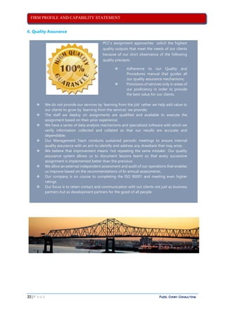 FIRM PROFILE AND CAPABILITY STATEMENT
22 | P A G E PAZEL CONRY CONSULTING
6. Quality Assurance
PCC’s assignment approaches solicit the highest
quality outputs that meet the needs of our clients
because of our strict observance of the following
quality precepts:
 Adherence to our Quality and
Procedures manual that guides all
our quality assurance mechanisms;
 Provisions of services only in areas of
our proficiency in order to provide
the best value for our clients.
 We do not provide our services by ‘learning from the job’ rather we help add value to
our clients to grow by ‘learning from the services’ we provide;
 The staff we deploy on assignments are qualified and available to execute the
assignment based on their prior experience;
 We have a series of data analysis mechanisms and specialized software with which we
verify information collected and collated so that our results are accurate and
dependable;
 Our Management Team conducts sustained periodic meetings to ensure internal
quality assurance with an aim to identify and address any drawback that may arise;
 We believe that improvement means ‘not repeating the same mistake’. Our quality
assurance system allows us to document lessons learnt so that every successive
assignment is implemented better than the previous;
 We allow an external independent assessment and audit of our operations that enables
us improve based on the recommendations of bi-annual assessments.
 Our company is on course to completing the ISO 90001 and meeting even higher
ratings
 Our focus is to retain contact and communication with our clients not just as business
partners but as development partners for the good of all people.
 